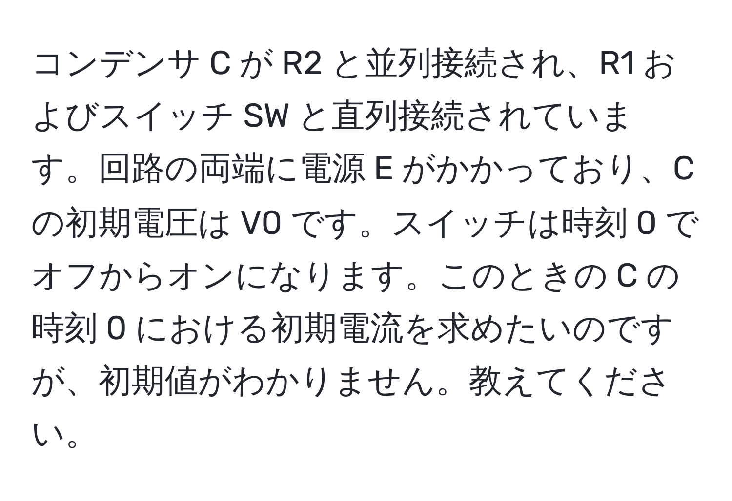 コンデンサ C が R2 と並列接続され、R1 およびスイッチ SW と直列接続されています。回路の両端に電源 E がかかっており、C の初期電圧は V0 です。スイッチは時刻 0 でオフからオンになります。このときの C の時刻 0 における初期電流を求めたいのですが、初期値がわかりません。教えてください。