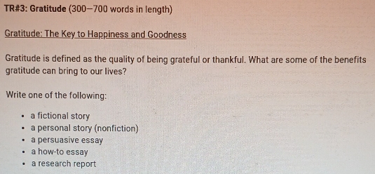 TR#3: Gratitude (300-700 words in length)
Gratitude: The Key to Happiness and Goodness
Gratitude is defined as the quality of being grateful or thankful. What are some of the benefits
gratitude can bring to our lives?
Write one of the following:
a fictional story
a personal story (nonfiction)
a persuasive essay
a how-to essay
a research report