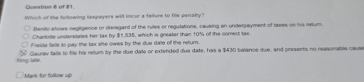 Which of the following taxpayers will incur a failure to file penalty?
Benito shows negligence or disregard of the rules or regulations, causing an underpayment of taxes on his return.
Charlotte understates her tax by $1,535, which is greater than 10% of the correct tax.
Freida fais to pay the tax she owes by the due date of the return
Gaurav fails to file his return by the due dae or extended due date, has a $430 balance due, and presents no reasonable cause
filing late.
Mark for follow up