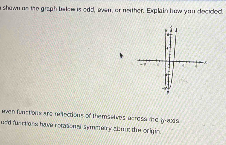 shown on the graph below is odd, even, or neither. Explain how you decided.
even functions are reflections of themselves across the y-axis.
odd functions have rotational symmetry about the origin.