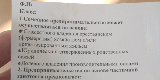 Φ.И:
Класс:
1.Семейное предпринимательство может
осушествЛяться на основе:
Совместного владения крестьянским
(фермерским) хозяйством и/или
приватизированным жильем
оРридически подтвержденньх родственньх
связей
●Долевого владения πроизводительными силами
2. Предηринимательство на основе частичной
занятости предполагает: