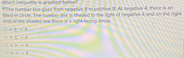 Which inequality is graphed below?
The number line goes from negative 8 to positive 8. At negative 4, there is an
filled-in circle. The number line is shaded to the right of negative 4 and on the right
end of the shaded line there is a right-facing arrow.
x≥ -4
x≤ -4
x>-4
x