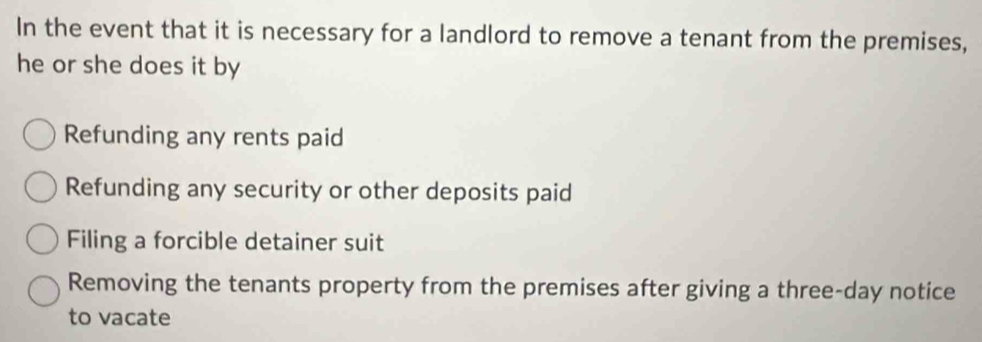 In the event that it is necessary for a landlord to remove a tenant from the premises,
he or she does it by
Refunding any rents paid
Refunding any security or other deposits paid
Filing a forcible detainer suit
Removing the tenants property from the premises after giving a three-day notice
to vacate