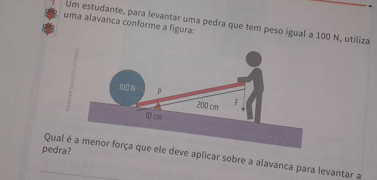 Um estudante, para levantar uma pedra que tem peso igual a 100 N, utiliza 
uma alavanca conforme a figura: 
pedra? 
Qual é deve aplicar sobre a alavanca para levantar a