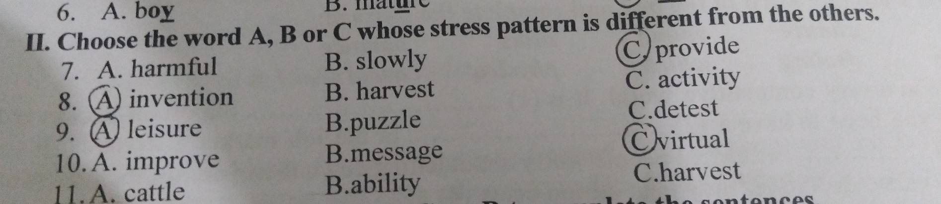 A. boy B. mature
II. Choose the word A, B or C whose stress pattern is different from the others.
7. A. harmful B. slowly
C provide
8. A invention B. harvest C. activity
9. A leisure B.puzzle
C.detest
10. A. improve
B.message
Cvirtual
11.A. cattle B.ability
C.harvest