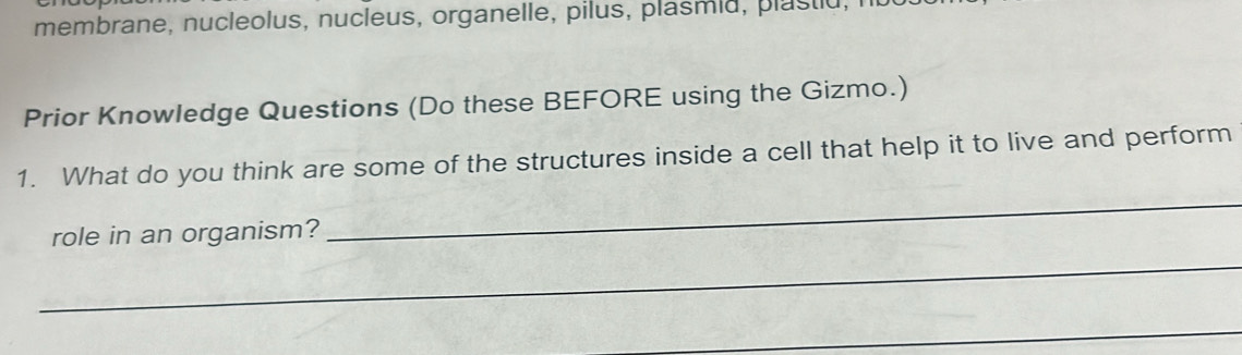 membrane, nucleolus, nucleus, organelle, pilus, plasmiu, plastiu 
Prior Knowledge Questions (Do these BEFORE using the Gizmo.) 
_ 
1. What do you think are some of the structures inside a cell that help it to live and perform 
_ 
role in an organism? 
_