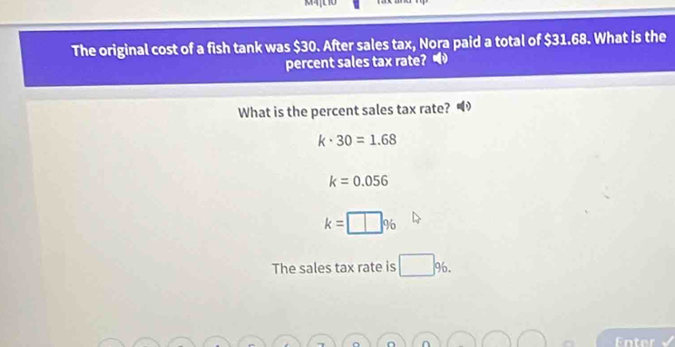 M4L 10 
The original cost of a fish tank was $30. After sales tax, Nora paid a total of $31.68. What is the 
percent sales tax rate? 
What is the percent sales tax rate?
k· 30=1.68
k=0.056
k=□ %
The sales tax rate is □ 96. 
Enter