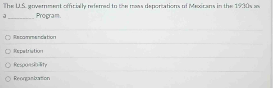 The U.S. government officially referred to the mass deportations of Mexicans in the 1930s as
a _Program.
Recommendation
Repatriation
Responsibility
Reorganization