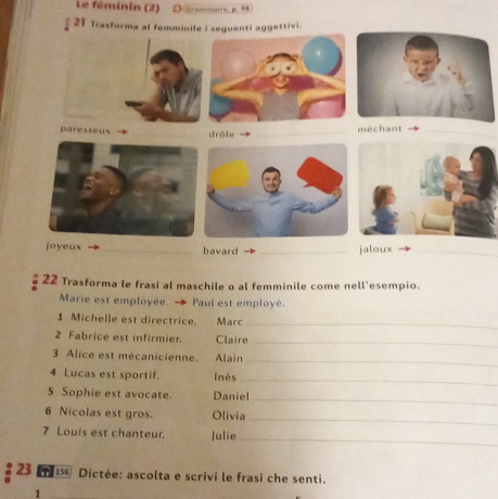 Le féminin (2) Drammaire, p. 99
§ 21 Trasfor. 
méchant_ 
jaloux_ 
22 Trasforma le frasi al maschile o al femminile come nell'esempio. 
Marie est employée. Paul est employé. 
1 Michelle est directrice. Marc_ 
2 Fabrice est infirmier. Claire_ 
3 Alice est mécanicienne. Alain 
_ 
4 Lucas est sportif. lnès 
_ 
5 Sophie est avocate. Daniel 
_ 
6 Nicolas est gros. Olivia 
_ 
7 Louis est chanteur. Julie_ 
23 15 Dictée: ascolta e scrivi le frasi che senti. 
1