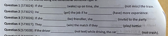 [573024]: If she_ (wake) up on time, she _(not miss) the train. 
Question 2 [573025]: He _(get) the job if he _(have) more experience. 
Question 3 [573026]: If she_ (be) friendlier, she _(invite) to the party. 
Question 4 [573027]: They _(win) the match if they _(play) better. 
Question 5 [573028]: If the driver_ (not text) while driving, the car _(not crash).