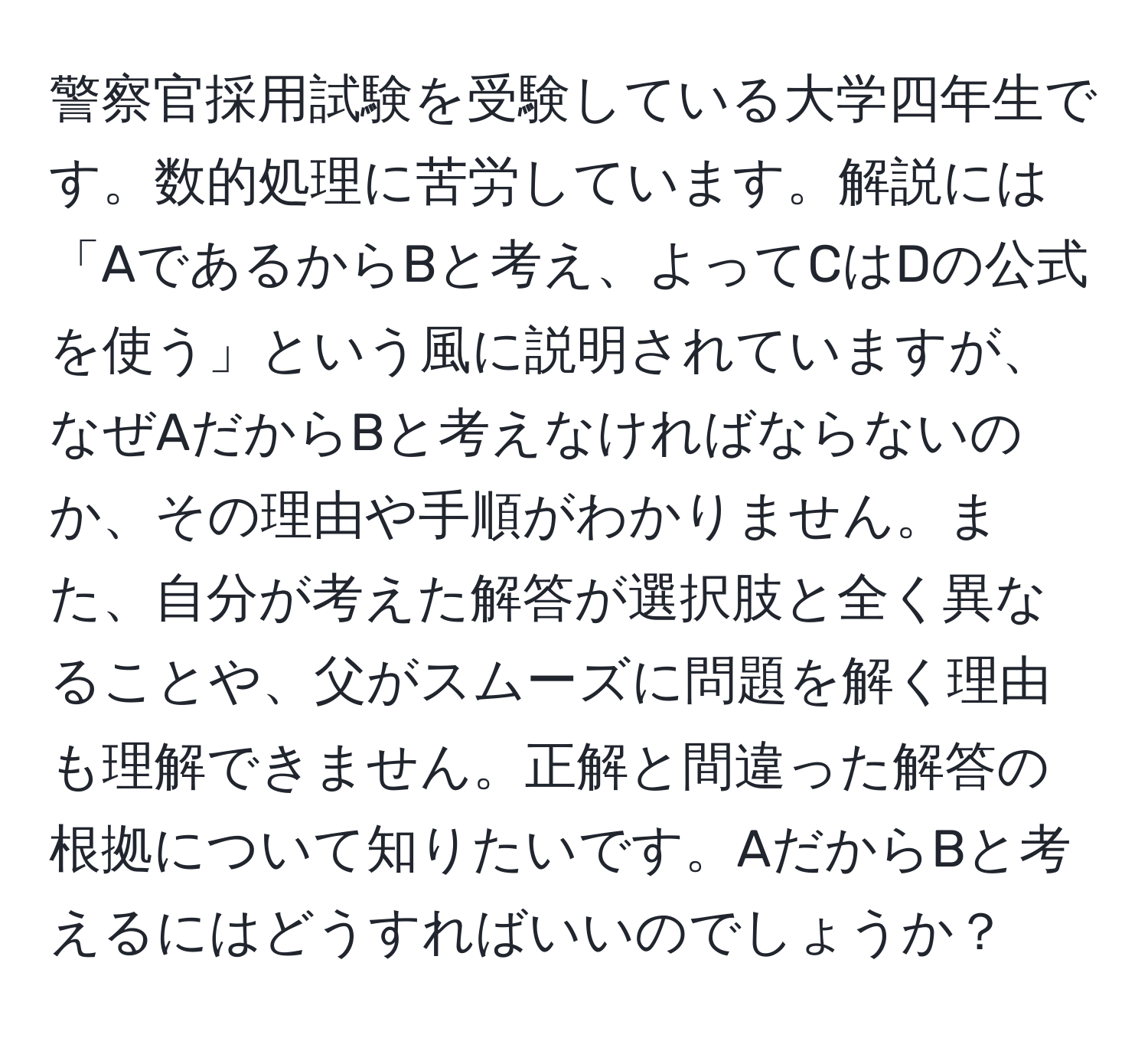 警察官採用試験を受験している大学四年生です。数的処理に苦労しています。解説には「AであるからBと考え、よってCはDの公式を使う」という風に説明されていますが、なぜAだからBと考えなければならないのか、その理由や手順がわかりません。また、自分が考えた解答が選択肢と全く異なることや、父がスムーズに問題を解く理由も理解できません。正解と間違った解答の根拠について知りたいです。AだからBと考えるにはどうすればいいのでしょうか？