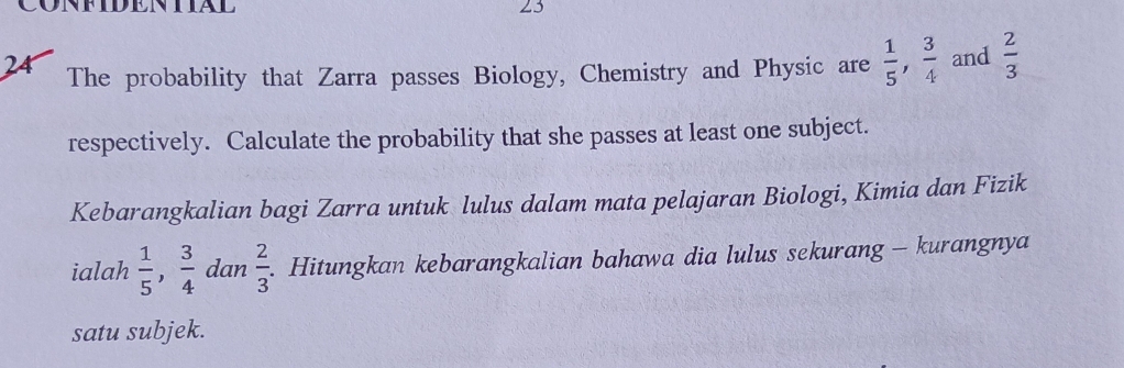 CONFIDENTIAL 23 
24 The probability that Zarra passes Biology, Chemistry and Physic are  1/5 ,  3/4  and  2/3 
respectively. Calculate the probability that she passes at least one subject. 
Kebarangkalian bagi Zarra untuk lulus dalam mata pelajaran Biologi, Kimia dan Fizik 
ialah  1/5 ,  3/4  dan  2/3 . . Hitungkan kebarangkalian bahawa dia lulus sekurang - kurangnya 
satu subjek.