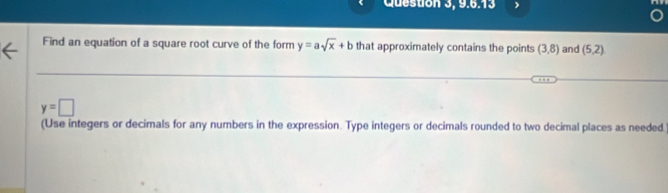 Question 3, 9.6.13 
Find an equation of a square root curve of the form y=asqrt(x)+b that approximately contains the points (3,8) and (5,2)
y=□
(Use integers or decimals for any numbers in the expression. Type integers or decimals rounded to two decimal places as needed