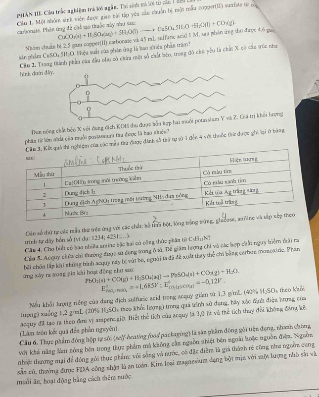 PHÂN III. Câu trắc nghiệm trả lời ngắn. Thí sinh trá lời từ cầu 1 đen t
carbonate. Phân ứng đề chế tạo thuốc này như sau: CuCO_3(s)+H_2SO_4(aq)+5H_2O(l)to CuSO_45H_2O+H_2O(l)+CO_2(g). Câu 1. Một nhóm sinh viên được giao bài tập yêu cầu chuẩn bị một mẫu copper(II) sunfate từ co
Nhóm chuẩn bị 2,5 gam copper(II) carbonate và 45 mL sulfuric acid 1 M, sau phản ứng thu được 4,6 g
sản phẩm CuSO_4.5H_2C 0. Hiệu suất của phản ứng là bao nhiêu phần trăm?
Cầu 2. Trong thành phần của đầu oliu có chứa một số chất béo, trong đó chủ yếu là chất X có cầu trúc như
hình đưới đã
Đun nóng chất béo X với dung dịch KOH thu đư trị khối lượng
phân từ lớn nhất của muối postassium thu được là bao nhiêu?
quả thí nghiệm của các mẫu thứ được đánh số thứ tự từ 1 đến 4 với thuốc thứ được ghi lại ở bảng
Gán số thứ tự các mẫu thứ trên ứng với các chất: hồ tính bột, lòng trắng t
trinh tự dãy bốn số (ví dụ: 1234; 4231;.).
Câu 4. Cho biết có bao nhiêu amine bậc hai có công thức phân tử C_5H_13N
Câu 5. Acquy chứa chì thường được sử dụng trong ô tô. Để giám lượng chỉ và các hợp chất nguy hiểm thải ra
bãi chōn lắp khi những bình acquy này bị vứt bỏ, người ta đã để xuất thay thể chỉ bằng carbon monoxide. Phản
ứng xảy ra trong pin khi hoạt động như sau: PbO_2(s)+CO(g)+H_2SO_4(aq)to PbSO_4(s)+CO_2(g)+H_2O.
E_PhO_2/PMSO_4^0=+1,685V;E_CO_2(g)/CO(g)^0=-0,12V.
Nếu khối lượng riêng của dung dịch sulfuric acid trong acquy giảm từ 1,3 g/mL (40% H_2 SO4 theo khối
lượng) xuống 1,2 g/mL (20% H_2SO_4 theo khổi lượng) trong quá trình sử dụng, hãy xác định điện lượng của
acquy đã tạo ra theo đơn vị ampere.giờ. Biết thể tích của acquy là 3,0 lít và thể tích thay đổi không đáng kể.
(Lảm tròn kết quả đến phần nguyên).
Câu 6. Thực phẩm đóng hộp tự sôi (self-heating food packaging) là sản phẩm đóng gói tiện dụng, nhanh chóng
với khá năng làm nóng bên trong thực phẩm mả không cần nguồn nhiệt bên ngoài hoặc nguồn điện. Nguồn
nhiệt thương mại để đóng gói thực phẩm: vôi sống và nước, có đặc điểm là giá thành rẻ cũng như nguồn cung
sẵn có, thường được FDA công nhận là an toàn. Kim loại magnesium dạng bột mịn với một lượng nhỏ sắt và
muối ăn, hoạt động bằng cách thêm nước.