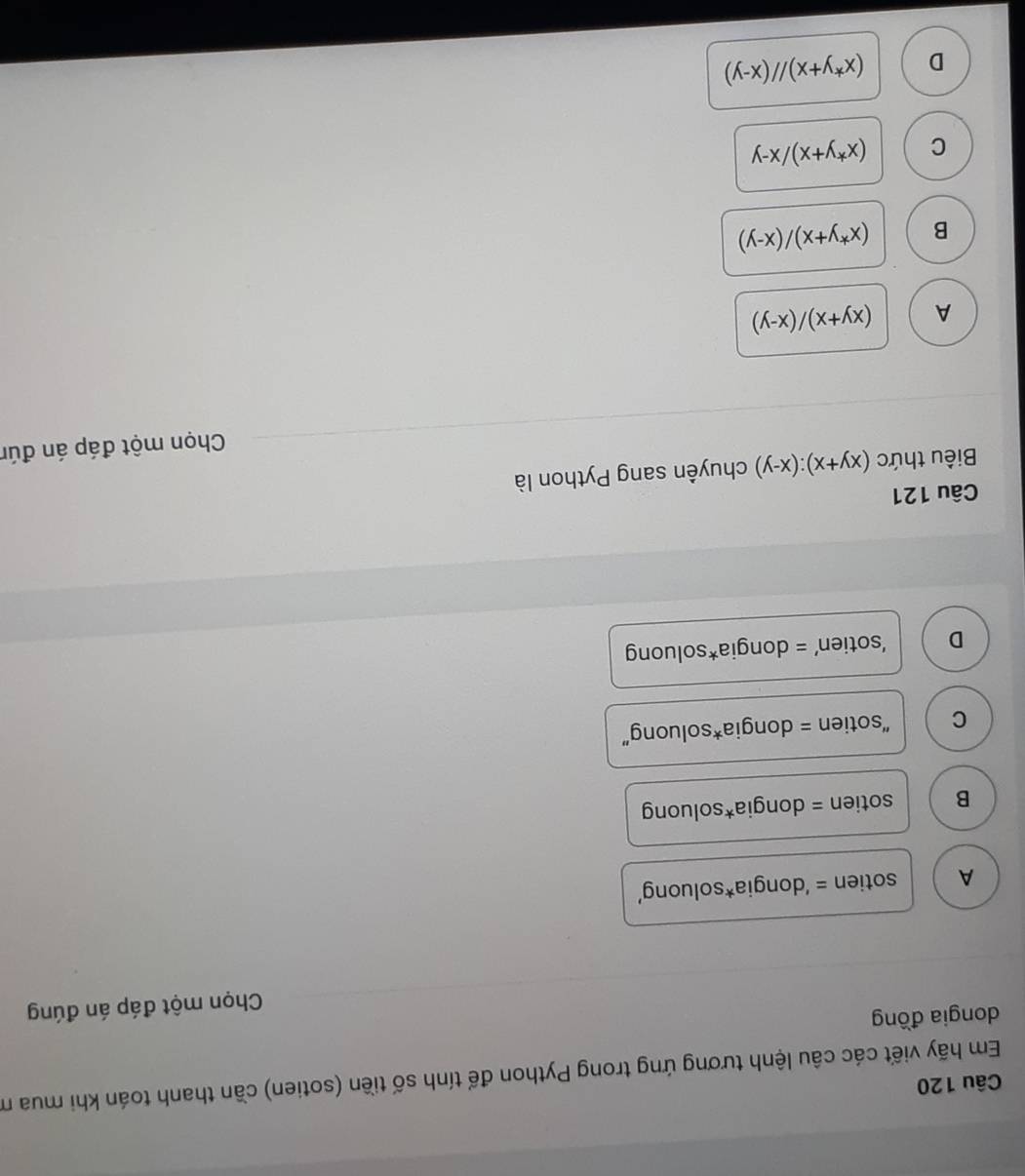 Em hãy viết các câu lệnh tương ứng trong Python để tính số tiền (sotien) cần thanh toán khi mua m
dongia đồng
Chọn một đáp án đúng
A sotien = ‘dongia*soluong’
B sotien = dongia*soluong
C 'sotien = dongia*soluong'
D ‘sotien’ = dongia*soluong
Câu 121
Biêu thức (xy+x):(x-y) chuyên sang Python là
Chọn một đáp án đún
A (xy+x)/(x-y)
B (x^*y+x)/(x-y)
C (x^*y+x)/x-y
D (x^*y+x)//(x-y)