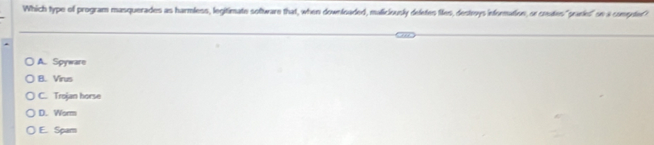 Which type of program masquerades as harmless, legitimate sofware that, when downloaded, maliciously deletes files, destrvys information, or ceates "prankes" so a computer
A. Spyware
B. Virus
C. Trojan horse
D. Worm
E. Spam