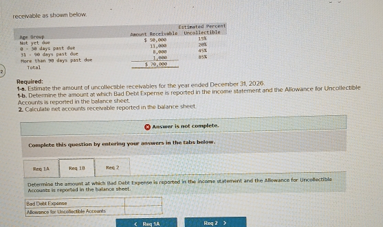 receivable as shown below.
7
Required:
1-. Estimate the amount of uncollectible receivables for the year ended December 31, 2026.
1-b. Determine the amount at which Bad Debt Expense is reported in the income statement and the Allowance for Uncollectible
Accounts is reported in the balance sheet.
2. Calculate net accounts receivable reported in the balance sheet.
Answer is not complete.
Complete this question by entering your answers in the tabs below.
Req 1A Req 18 Req 2
Determine the amount at which Bad Debt Expense is reported in the income statement and the Allowance for Uncollectible
Accounts is reported in the balance sheet.
Bad Debt Expense
Allowance for Uncollectible Accounts
< Req 1A Req 2