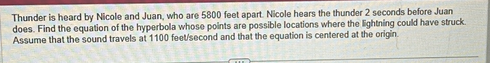 Thunder is heard by Nicole and Juan, who are 5800 feet apart. Nicole hears the thunder 2 seconds before Juan 
does. Find the equation of the hyperbola whose points are possible locations where the lightning could have struck. 
Assume that the sound travels at 1100 feet/second and that the equation is centered at the origin.