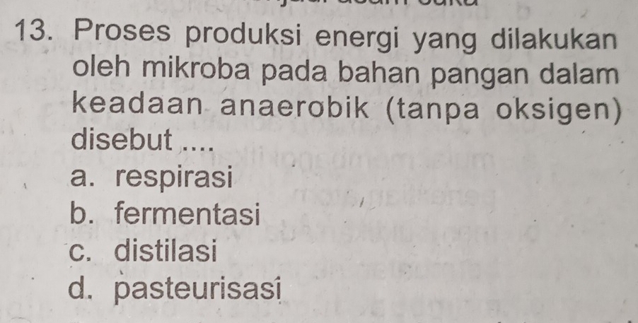 Proses produksi energi yang dilakukan
oleh mikroba pada bahan pangan dalam
keadaan anaerobik (tanpa oksigen)
disebut ....
a. respirasi
b. fermentasi
c. distilasi
d. pasteurisasi