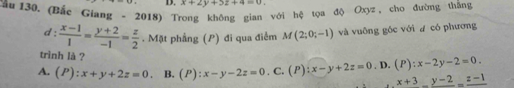 x+2y+5z+4=0. 
ầu 130. (Bắc Giang - 2018) T với hệ tọa độ Oxyz, cho đường thắng
d :  (x-1)/1 = (y+2)/-1 = z/2 . Mặt phẳng (P) đi qua điểm M(2;0;-1) và vuông góc với đ có phương
trình là ?
A. (P):x+y+2z=0 B. (P):x-y-2z=0. C. (P):x-y+2z=0. D. (P):x-2y-2=0.
x+3_ _ y-2=frac z-1