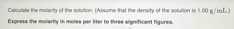 Calculate the molarity of the solution. (Assume that the density of the solution is 1.00 g/mL.) 
Express the molarity in moles per liter to three significant figures.