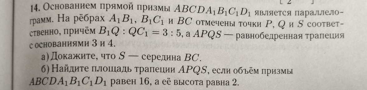 Основанием прямой πризмы АBCD A_1B_1C_1D_1 Является параллело- 
rpамм. На рёбраx A_1B_1, B_1C_1 и ВС отмечены точки Ρ, Q и S соответ- 
ственно, причём B_1Q:QC_1=3:5, aAPQS- - равнобедренная τраπеция 
с основаниями 3 и 4. 
а)Докажите, что S — середина ВC. 
6) Найдите πлошадь τрапеции ΑΡQS, если объём πризмы 
ABCD A_1B_1C_1D_1 pавеh 16, a eё выcota равha 2.