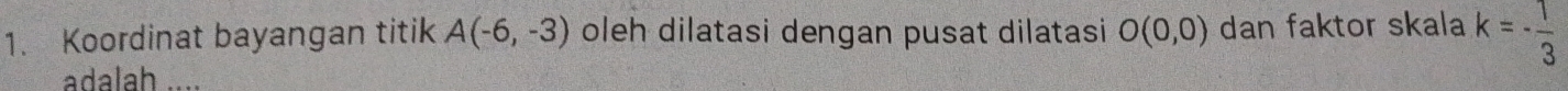 Koordinat bayangan titik A(-6,-3) oleh dilatasi dengan pusat dilatasi O(0,0) dan faktor skala k=- 1/3 
adalah
