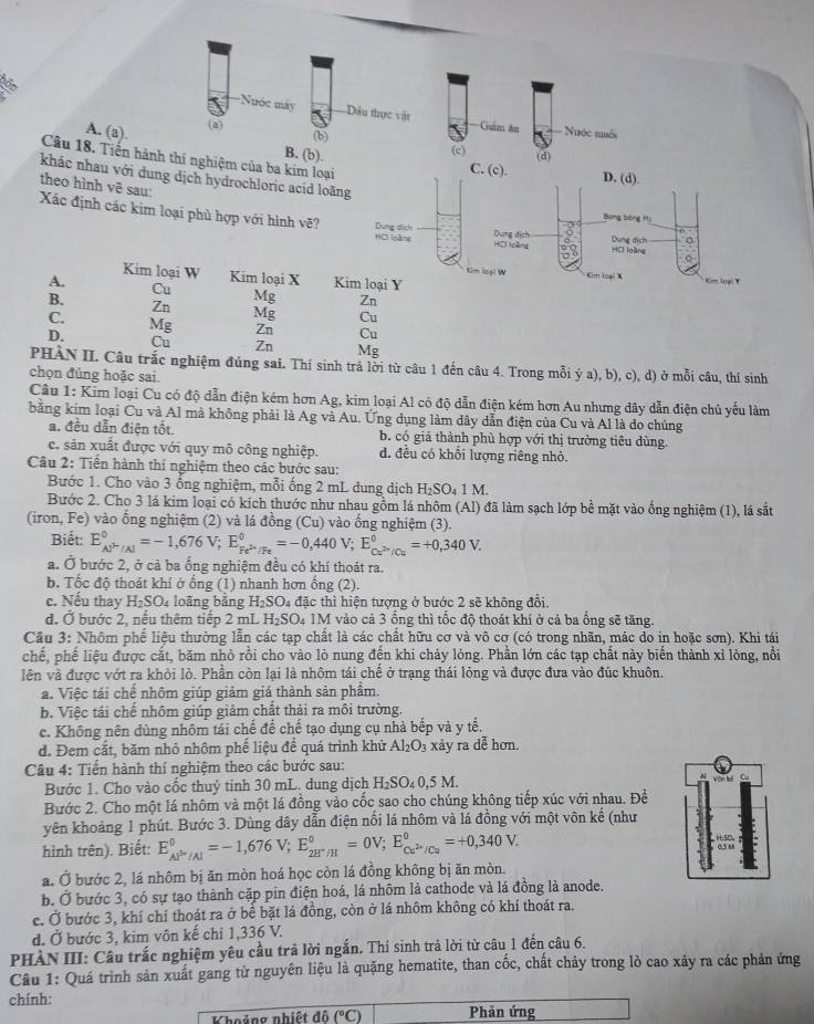 6
-Nuớc máy Dầu thực vật
A. (a). (a) Guảm ăn
Nhớc muới
(b) (c)
Câu 18. Tiến hành thí nghiệm của ba kim loại
B. (b). (d) D. (d).
C. (c).
khác nhau với dung dịch hydrochloric acid loãng
theo hình vẽ sau:
Bong bàng Hu
Xác định các kim loại phủ hợp với hình vẽ? Dung dịch Dung dịch 3 Dung dịch
HCl [oàng Hộ loàng HCl loàng 。
Kim loại W
Kim loại W Kim loại X Kim loại X
A. Kim loại Y Kim loại Y
Cu
B.
Mg Zn
Zn Mg Cu
C.
D.
Mg Zn Cu
Cu Zn Mg
PHÀN II. Câu trắc nghiệm đúng sai. Thí sinh trả lời từ câu 1 đến câu 4. Trong mỗi ý a), b), c), d) ở mỗi câu, thí sinh
chọn đúng hoặc sai.
Câu 1: Kim loại Cu có độ dẫn điện kém hơn Ag, kim loại Al có độ dẫn điện kém hơn Au nhưng dây dẫn điện chủ yếu làm
bằng kim loại Cu và Al mà không phải là Ag và Au. Ứng dụng làm dây dẫn điện của Cu và Al là do chúng
a. đều dẫn điện tốt. b. có giá thành phù hợp với thị trường tiêu dùng.
c. sản xuất được với quy mô công nghiệp. d. đều có khối lượng riêng nhỏ.
Câu 2: Tiến hành thí nghiệm theo các bước sau:
Bước 1. Cho vào 3 ống nghiệm, mỗi ống 2 mL dung dịch H_2SO_41M.
Bước 2. Cho 3 lá kim loại có kích thước như nhau gồm lá nhôm (Al) đã làm sạch lớp bề mặt vào ống nghiệm (1), lá sắt
(iron, Fe) vào ổng nghiệm (2) và lá đồng (Cu) vào ống nghiệm (3).
Biết: E_cu^(2+)/Al^circ =-1,676V;E_Fe^(2+)/Fe^circ =-0,440V;E_Cu^(2+)/Cu^circ =+0,340V.
a. Ở bước 2, ở cả ba ống nghiệm đều có khí thoát ra.
b. Tốc độ thoát khí ở ống (1) nhanh hơn ống (2).
c. Nếu thay H_2SO_4 loāng bǎng H_2SO_4 1 đặc thì hiện tượng ở bước 2 sẽ không đồi.
d. Ở bước 2, nếu thêm tiếp 2 mL H_2SO 4 1M vào cả 3 ổng thì tổc độ thoát khí ở cả ba ổng sẽ tăng.
Câu 3: Nhôm phố liệu thường lẫn các tạp chất là các chất hữu cơ và vô cơ (có trong nhãn, mác do in hoặc sơn). Khi tái
chế, phế liệu được cắt, băm nhỏ rồi cho vào lỏ nung đến khi chảy lỏng. Phần lớn các tạp chất này biến thành xỉ lỏng, nổi
lên và được vớt ra khỏi lò. Phần còn lại là nhôm tái chế ở trạng thái lỏng và được đưa vào đúc khuôn.
a. Việc tái chế nhôm giúp giảm giả thành sản phẩm.
b. Việc tái chế nhôm giúp giảm chất thải ra môi trường.
c. Không nên dùng nhôm tái chế để chế tạo dụng cụ nhà bếp và y tế,
d. Đem cắt, băm nhỏ nhôm phế liệu để quá trình khử Al_2O_3 xảy ra dễ hơn.
Câu 4: Tiến hành thí nghiệm theo các bước sau:
Bước 1. Cho vào cốc thuỷ tinh 30 mL. dung dịch H_2SO_40. 5 M.
Bước 2. Cho một lá nhôm và một lá đồng vào cốc sao cho chúng không tiếp xúc với nhau. Để
yên khoảng 1 phút. Bước 3. Dùng dây dẫn điện nổi lá nhôm và lá đồng với một vôn kế (như
hình trên). Biết: E_(AP'/Al)^0=-1,676V;E_2H^+/H^0=0V;E_Cu^(2+)/Cu^0=+0,340V.
a. Ở bước 2, lá nhôm bị ăn mòn hoá học còn lá đồng không bị ăn mòn.
b. Ở bước 3, có sự tạo thành cặp pin điện hoá, lá nhôm là cathode và lá đồng là anode.
c. Ở bước 3, khí chỉ thoát ra ở bể bặt lá đồng, còn ở lá nhôm không có khí thoát ra.
d. Ở bước 3, kim vôn kế chỉ 1,336 V.
PHÀN III: Câu trắc nghiệm yêu cầu trả lời ngắn. Thí sinh trả lời từ câu 1 đến câu 6.
Câu 1: Quá trình sản xuất gang từ nguyên liệu là quặng hematite, than cốc, chất chảy trong lò cao xảy ra các phản ứng
chính: Phản ứng
Khoảng nhiệt độ (^circ C)