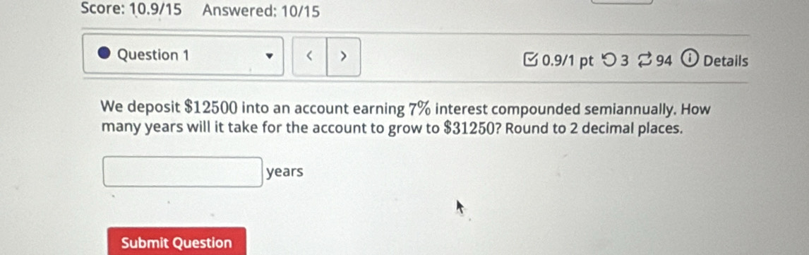 Score: 10.9/15 Answered: 10/15 
Question 1 < > [0.9/1 pt つ 3 % 94 ⓘDetails 
We deposit $12500 into an account earning 7% interest compounded semiannually. How 
many years will it take for the account to grow to $31250? Round to 2 decimal places.
□ years
Submit Question