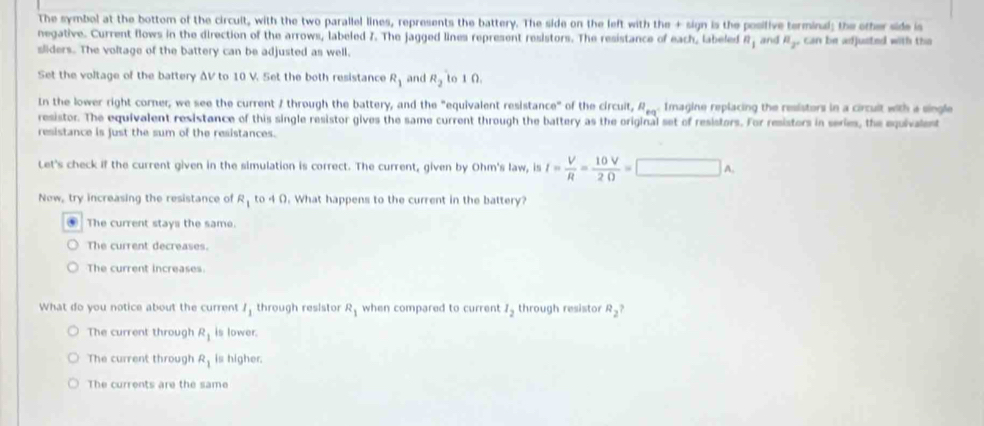 The symbol at the bottom of the circuit, with the two parallel lines, represents the battery. The side on the left with the + sign is the posifive terminal; the other side is
negative. Current flows in the direction of the arrows, labeled 7. The jagged lines represent resistors. The resistance of each, labeled n_1 and mu _2. can be adjusted with tha
sliders. The voltage of the battery can be adjusted as well.
Set the voltage of the battery ΔV to 10 V. Set the both resistance R_1 and R_2 to 1 Ω.
In the lower right corner, we see the current / through the battery, and the "equivalent resistance" of the circuit, R_eq^+ Imagine replacing the resistors in a circult with a single
resistor. The equivalent resistance of this single resistor gives the same current through the battery as the original set of resistors. For resisters in series, the equivalent
resistance is just the sum of the resistances.
Let's check if the current given in the simulation is correct. The current, given by Ohm 's law, is I= V/R = 10V/2Omega  =□ A. 
New, try increasing the resistance of R_1 to 4 Ω. What happens to the current in the battery?. The current stays the same
The current decreases.
The current increases.
What do you notice about the current l_1 through resistor R_1 when compared to current I_2 through resistor R_2?
The current through R_1 is lower.
The current through R_1 is higher.
The currents are the same