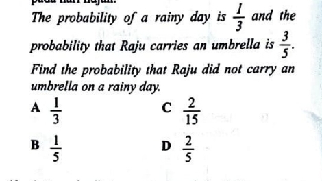 The probability of a rainy day is  1/3  and the
probability that Raju carries an umbrella is  3/5 . 
Find the probability that Raju did not carry an
umbrella on a rainy day.
A  1/3 
C  2/15 
B  1/5 
D  2/5 