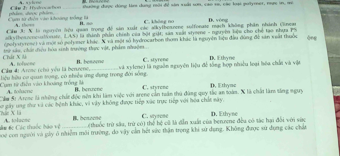 A. xylene B.  B en ze   
Câu 2: Hydrocarbon thường được dùng làm dung môi đề sản xuất sơn, cao su, các loại polymer, mực in, mĩ
phâm, dược phâm,...
Cụm từ điền vào khoáng trống là D. vòng
A. thơm B. no C. không no
Câu 3: X là nguyên liệu quan trọng để sản xuất các alkylbenzene sulfonate mạch không phân nhánh (linear
alkylbenzenesulfonate, LAS) là thành phần chính của bột giặt; sản xuất styrene - nguyên liệu cho chế tạo nhựa PS
(polystyrene) và một số polymer khác. X và một số hydrocarbon thơm khác là nguyên liệu đầu dùng để sản xuất thuốc ộng
trừ sâu, chất điều hòa sinh trưởng thực vật, phẩm nhuộm...
Chất X là D. Ethyne
A. toluene B. benzene C. styrene
Câu 4: Arene (chủ yếu là benzene,_ (và xylene) là nguồn nguyên liệu để tổng hợp nhiều loại hóa chất và vật
hiệu hữu cơ quan trọng, có nhiều ứng dụng trong đời sống.
Cụm từ điển vào khoảng trống là D. Ethyne
A. toluene B. benzene C. styrene
Câu 5: Arene là những chất độc nên khi làm việc với arene cần tuân thủ đúng quy tắc an toàn. X là chất làm tăng nguy
Cơ gây ung thư và các bệnh khác, vì vậy không được tiếp xúc trực tiếp với hóa chất này.
Chất X là D. Ethyne
A. toluene B. benzene C. styrene
âu 6: Các thuốc bảo vệ 1(thuốc trừ sâu, trừ cỏ) thể hệ cũ là dẫn xuất của benzene đều có tác hại đối với sức
moe con người và gây ô nhiễm môi trường, do vậy cần hết sức thận trọng khi sử dụng. Không được sử dụng các chất