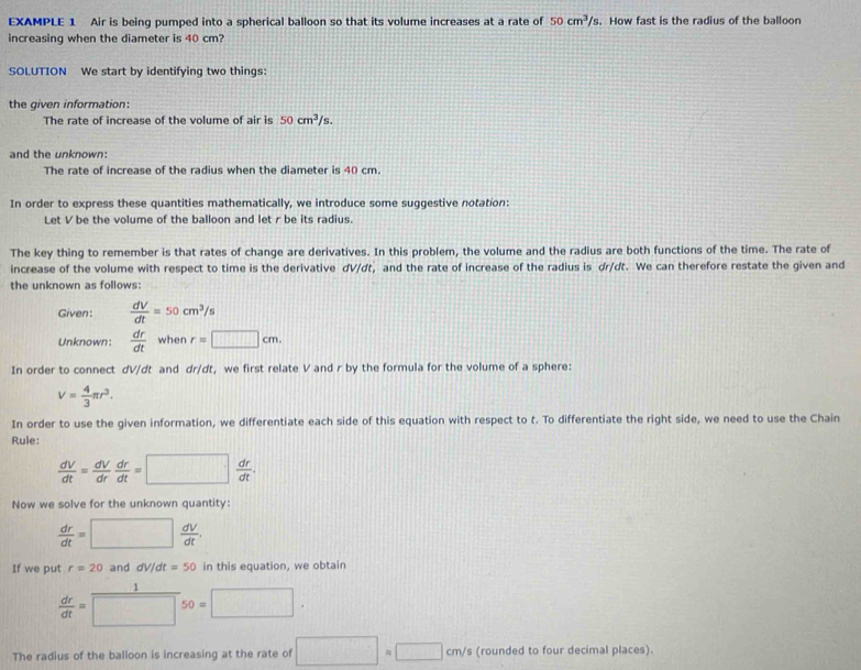 EXAMPLE 1 Air is being pumped into a spherical balloon so that its volume increases at a rate of 50cm^3/s. How fast is the radius of the balloon 
increasing when the diameter is 40 cm? 
SOLUTION We start by identifying two things: 
the given information: 
The rate of increase of the volume of air is 50cm^3/s. 
and the unknown: 
The rate of increase of the radius when the diameter is 40 cm. 
In order to express these quantities mathematically, we introduce some suggestive notation: 
Let V be the volume of the balloon and let r be its radius. 
The key thing to remember is that rates of change are derivatives. In this problem, the volume and the radius are both functions of the time. The rate of 
increase of the volume with respect to time is the derivative dV/dt, and the rate of increase of the radius is dr/dt. We can therefore restate the given and 
the unknown as follows: 
Given:  dV/dt =50cm^3/s
Unknown:  dr/dt  when r=□ cm. 
In order to connect dV/dt and dr/dt, we first relate V and r by the formula for the volume of a sphere:
V= 4/3 π r^3. 
In order to use the given information, we differentiate each side of this equation with respect to t. To differentiate the right side, we need to use the Chain 
Rule:
 dV/dt = dV/dr  dr/dt =□  dr/dt . 
Now we solve for the unknown quantity:
 dr/dt =□  dV/dt . 
If we put r=20 and dV/dt=50 in this equation, we obtain
 dr/dt =□ 50=□. 
The radius of the balloon is increasing at the rate of □ =□ cm/s (rounded to four decimal places).