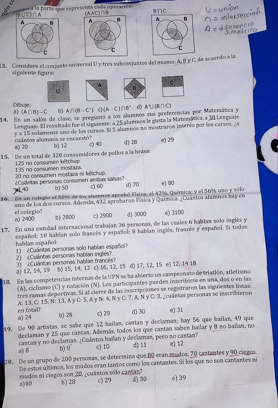 sombrea la parte que representa cada operación:
(B∪C)∩A (A△C)∩B
B'C
A B
C
13. Considere el conjunto universal U y tres subconjuntos del mismo: A, B y C, de acuerdo a la
siguiente figura:
C
B
U
Dibuje:
a) (A∩ B)-C b) A∩ (B-C') c) (A-C ) ∩ B' d) A'∪(B∩C)
14. En un salón de clase, se preguntó a los alumnos sus preferencias por Matemática y
Lenguaje. El resultado fue el siguiente: a 25 alumnos le gusta la Matemática, a 30 Lenguaje
y a 15 solamente uno de los cursos. Si 5 alumnos no mostraron interés por los cursos, ¿a
cuántos alumnos se encuestó?
a) 20 b) 12 c) 40 d) 28 e) 29
15. De un total de 320 consumidores de pollos a la brasa:
125 no consumen kétchup
135 no consumen mostaza.
20 no consumen mostaza ni kétchup.
¿Cuántas personas consumen ambas salsas?
40 b) 50 c) 60 d) 70 e) 80
16.  En un colegio el 50% de los alumnos aprobó Física; el 42%, Química; y el 56% uno y sólo
uno de los dos cursos. Además, 432 aprobaron Física y Química. ¿Cuántos alumnos hay en
el colegio?
a) 2400 b) 2800 c) 2900 d) 3000 e) 3100
17. En una entidad internacional trabajan 36 personas, de las cuales 6 hablan solo inglés y
español; 10 hablan solo francés y español; 8 hablan inglés, francés y español. Si todos
hablan español:
1) ¿Cuántas personas solo hablan español?
2) ¿Cuántas personas hablan inglés?
3) ¿Cuántas personas hablan francés?
a) 12, 14, 19 b) 15, 14, 12 c) 16, 12, 15 d) 17, 12, 15 e) 12, 14 18
18. En las competencias internas de la UPN se ha abierto un campeonato de triatlón, atletismo
(A), ciclismo (C) y natación (N). Los participantes pueden inscribirse en una, dos o en las
tres ramas deportivas. Si al cierre de las inscripciones se registraron las siguientes listas:
A: 13, C: 15, N: 13, A y C:5 , A y N: 4, N y C:7 , A, N y * C: 3, ¿cuántas personas se inscribieron
en total?
a) 24 b) 28 c) 29 d) 30 e) 31
19. De 90 artistas, se sabe que 12 bailan, cantan y declaman; hay 56 que bailan, 49 que
declaman y 25 que cantan. Además, todos los que cantan saben bailar y 8 no bailan, no 
cantan y no declaman. ¿Cuántos bailan y declaman, pero no cantan?
a) 8 c) 10 d) 11 e) 12
b) 9
20. De un grupo de 200 personas, se determina que 80 eran mudos, 70 cantantes y 90 ciegos.
De estos últimos, los mudos eran tantos como los cantantes. Si los que no son cantantes ni
mudos ni ciegos son 20, ¿cuántos sólo cantan?
a)40 b) 28 c) 29 d) 30 e) 39