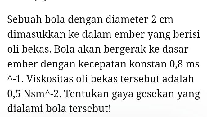 Sebuah bola dengan diameter 2 cm
dimasukkan ke dalam ember yang berisi 
oli bekas. Bola akan bergerak ke dasar 
ember dengan kecepatan konstan 0,8 ms
^-1. Viskositas oli bekas tersebut adalah
0,5 Nsm^-2. Tentukan gaya gesekan yang 
dialami bola tersebut!