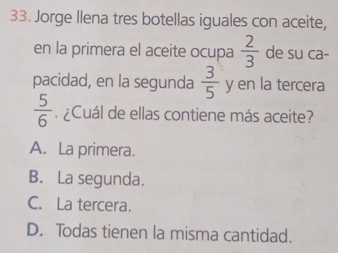 Jorge Ilena tres botellas iguales con aceite,
en la primera el aceite ocupa  2/3  de su ca-
pacidad, en la segunda  3/5  y en la tercera
 5/6  Cuál de ellas contiene más aceite?
A. La primera.
B. La segunda.
C. La tercera.
D. Todas tienen la misma cantidad.