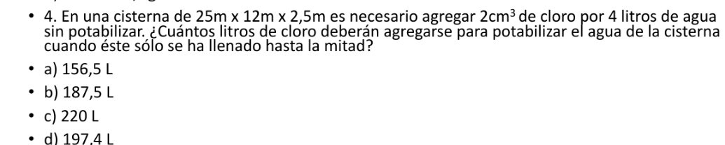 En una cisterna de 25m* 12m* 2 ,5m es necesario agregar 2cm^3 de cloro por 4 litros de agua
sin potabilizar. ¿Cuántos litros de cloro deberán agregarse para potabilizar el agua de la cisterna
cuando éste sólo se ha llenado hasta la mitad?
a) 156,5 L
b) 187,5 L
c) 220 L
d) 197.4 L