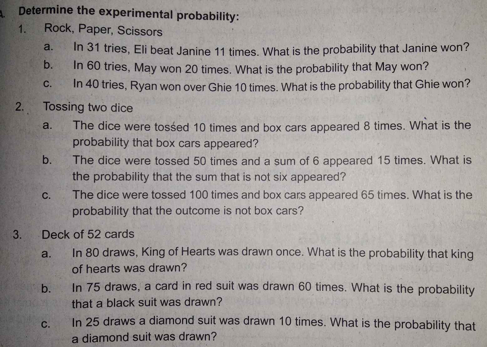 Determine the experimental probability:
1.      Rock, Paper, Scissors
a.     In 31 tries, Eli beat Janine 11 times. What is the probability that Janine won?
b.    In 60 tries, May won 20 times. What is the probability that May won?
c.        In 40 tries, Ryan won over Ghie 10 times. What is the probability that Ghie won?
2.     Tossing two dice
a.     The dice were tossed 10 times and box cars appeared 8 times. What is the
probability that box cars appeared?
b.      The dice were tossed 50 times and a sum of 6 appeared 15 times. What is
the probability that the sum that is not six appeared?
c.        The dice were tossed 100 times and box cars appeared 65 times. What is the
probability that the outcome is not box cars?
3.      Deck of 52 cards
a.       In 80 draws, King of Hearts was drawn once. What is the probability that king
of hearts was drawn?
b.     In 75 draws, a card in red suit was drawn 60 times. What is the probability
that a black suit was drawn?
C. In 25 draws a diamond suit was drawn 10 times. What is the probability that
a diamond suit was drawn?