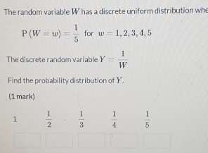 The random variable W has a discrete uniform distribution whe
P(W=w)= 1/5  for w=1,2,3,4,5
The discrete random variable Y= 1/W 
Find the probability distribution of Y.
(1 mark)