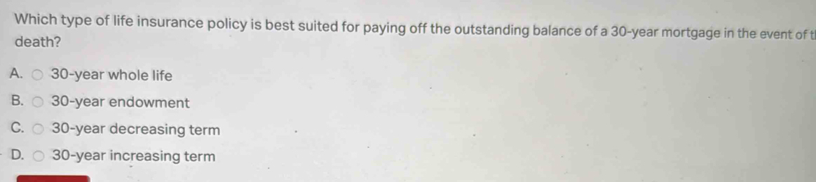 Which type of life insurance policy is best suited for paying off the outstanding balance of a 30-year mortgage in the event of t
death?
A. 30-year whole life
B. 30-year endowment
C. 30-year decreasing term
D. 30-year increasing term