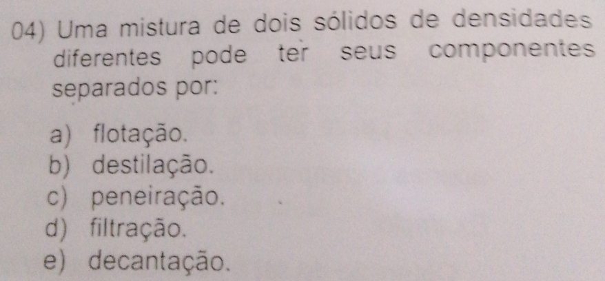 Uma mistura de dois sólidos de densidades
diferentes pode ter seus componentes
separados por:
a) flotação.
b) destilação.
c) peneiração.
d) filtração.
e) decantação.