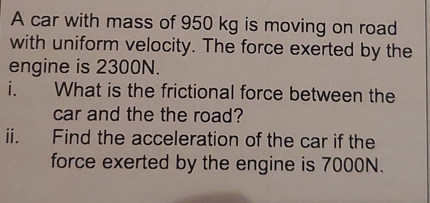 A car with mass of 950 kg is moving on road 
with uniform velocity. The force exerted by the 
engine is 2300N. 
i. What is the frictional force between the 
car and the the road? 
ii. Find the acceleration of the car if the 
force exerted by the engine is 7000N.