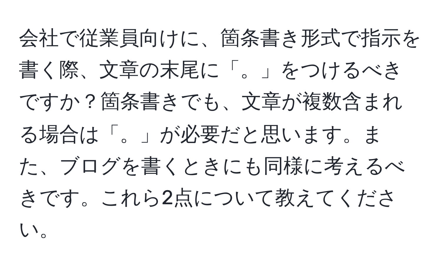 会社で従業員向けに、箇条書き形式で指示を書く際、文章の末尾に「。」をつけるべきですか？箇条書きでも、文章が複数含まれる場合は「。」が必要だと思います。また、ブログを書くときにも同様に考えるべきです。これら2点について教えてください。