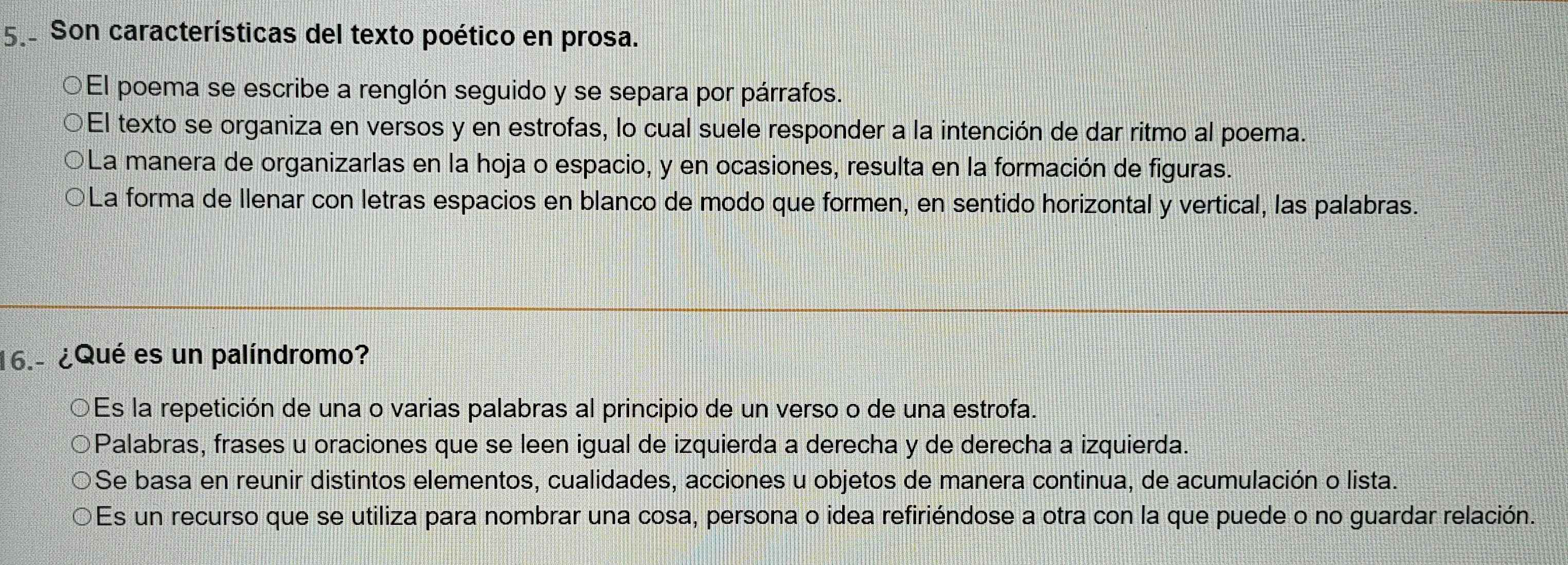 Son características del texto poético en prosa.
El poema se escribe a renglón seguido y se separa por párrafos.
El texto se organiza en versos y en estrofas, lo cual suele responder a la intención de dar ritmo al poema.
La manera de organizarlas en la hoja o espacio, y en ocasiones, resulta en la formación de figuras.
D La forma de Ilenar con letras espacios en blanco de modo que formen, en sentido horizontal y vertical, las palabras.
16.- ¿Qué es un palíndromo?
Es la repetición de una o varias palabras al principio de un verso o de una estrofa.
Palabras, frases u oraciones que se leen igual de izquierda a derecha y de derecha a izquierda.
Se basa en reunir distintos elementos, cualidades, acciones u objetos de manera continua, de acumulación o lista.
Es un recurso que se utiliza para nombrar una cosa, persona o idea refiriéndose a otra con la que puede o no guardar relación.