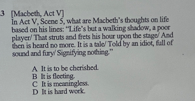 3 [Macbeth, Act V]
In Act V, Scene 5, what are Macbeth’s thoughts on life
based on his lines: “Life’s but a walking shadow, a poor
player/ That struts and frets his hour upon the stage/ And
then is heard no more. It is a tale/ Told by an idiot, full of
sound and fury/ Signifying nothing.”
A It is to be cherished.
B It is fleeting.
C It is meaningless.
D It is hard work.