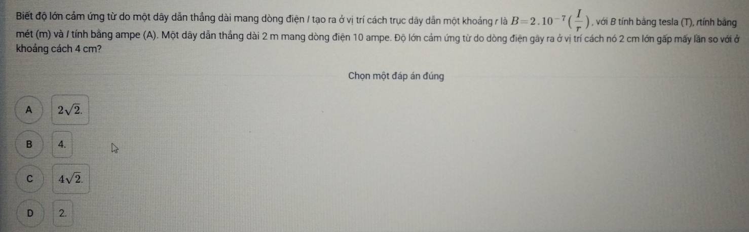 Biết độ lớn cảm ứng từ do một dây dẫn thắng dài mang dòng điện / tạo ra ở vị trí cách trục dãy dẫn một khoảng r là B=2.10^(-7)( I/r ) , với B tính bằng tesla (T), rtính bằng
mét (m) và / tính bằng ampe (A). Một dây dẫn thắng dài 2 m mang dòng điện 10 ampe. Độ lớn cảm ứng từ do dòng điện gây ra ở vị trí cách nó 2 cm lớn gấp mấy lần so với ở
khoảng cách 4 cm?
Chọn một đáp án đúng
A 2sqrt(2).
B 4.
C 4sqrt(2).
D 2.