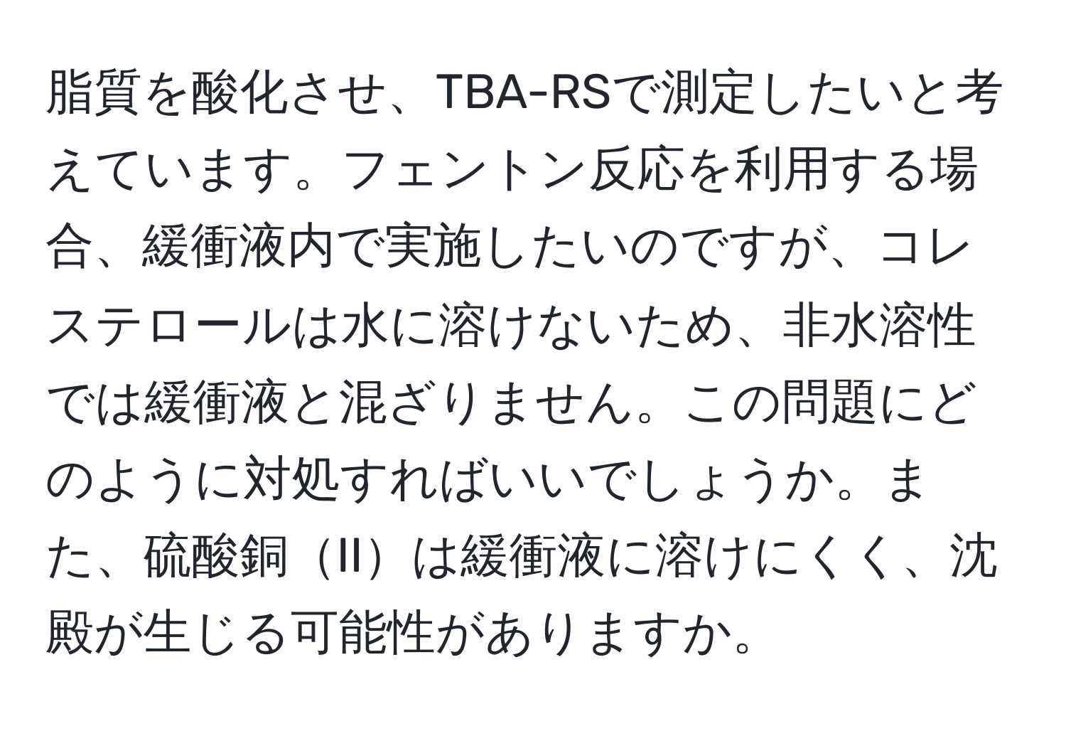 脂質を酸化させ、TBA-RSで測定したいと考えています。フェントン反応を利用する場合、緩衝液内で実施したいのですが、コレステロールは水に溶けないため、非水溶性では緩衝液と混ざりません。この問題にどのように対処すればいいでしょうか。また、硫酸銅IIは緩衝液に溶けにくく、沈殿が生じる可能性がありますか。