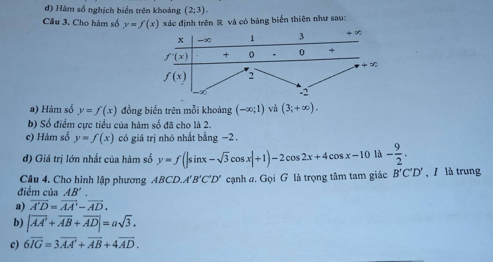 d) Hàm số nghịch biến trên khoảng (2;3).
Câu 3. Cho hàm số y=f(x) xác định trên R và có bảng biến thiên như sau:
a) Hàm số y=f(x) đồng biến trên mỗi khoảng (-∈fty ;1) và (3;+∈fty ).
b) Số điểm cực tiểu của hàm số đã cho là 2.
c) Hàm số y=f(x) có giá trị nhỏ nhất bằng −2 .
d) Giá trị lớn nhất của hàm số y=f(|sin x-sqrt(3)cos x|+1)-2cos 2x+4cos x-10|lambda - 9/2 .
Câu 4. Cho hình lập phương ABCD.A'B'C'D' cạnh a. Gọi G là trọng tâm tam giác B'C'D' , I là trung
điểm của AB'.
a) vector A'D=vector AA'-vector AD.
b) |vector AA'+vector AB+vector AD|=asqrt(3).
c) 6overline IG=3overline AA'+overline AB+4overline AD.