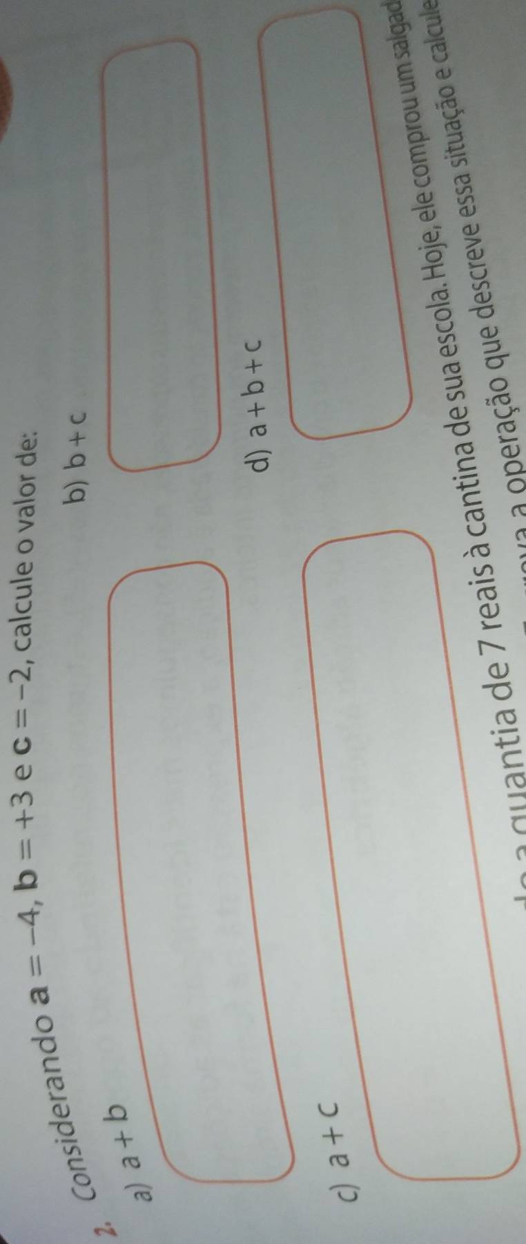 Considerando
a=-4, b=+3 e c=-2 , calcule o valor de:
b) b+c
a) a+b
d) a+b+c
c) a+c
a qu antia de 7 reais à cantina de sua escola. Hoje, ele comprou um salgado
e ração que descreve essa situação e calcule