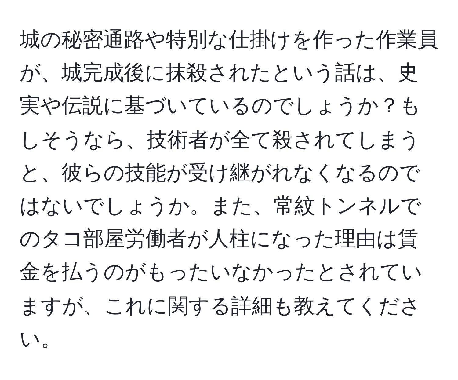 城の秘密通路や特別な仕掛けを作った作業員が、城完成後に抹殺されたという話は、史実や伝説に基づいているのでしょうか？もしそうなら、技術者が全て殺されてしまうと、彼らの技能が受け継がれなくなるのではないでしょうか。また、常紋トンネルでのタコ部屋労働者が人柱になった理由は賃金を払うのがもったいなかったとされていますが、これに関する詳細も教えてください。